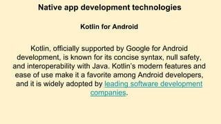 Native app development technologies
Kotlin for Android
Kotlin, officially supported by Google for Android
development, is known for its concise syntax, null safety,
and interoperability with Java. Kotlin’s modern features and
ease of use make it a favorite among Android developers,
and it is widely adopted by leading software development
companies.
 