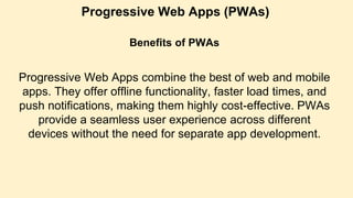 Progressive Web Apps (PWAs)
Benefits of PWAs
Progressive Web Apps combine the best of web and mobile
apps. They offer offline functionality, faster load times, and
push notifications, making them highly cost-effective. PWAs
provide a seamless user experience across different
devices without the need for separate app development.
 