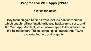 Progressive Web Apps (PWAs)
Key technologies
Key technologies behind PWAs include service workers,
which enable offline functionality and background sync, and
the Web App Manifest, which allows apps to be installed on
the home screen. These technologies ensure that PWAs
are reliable, fast, and engaging.
 