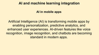 AI and machine learning integration
AI in mobile apps
Artificial Intelligence (AI) is transforming mobile apps by
enabling personalization, predictive analytics, and
enhanced user experiences. AI-driven features like voice
recognition, image recognition, and chatbots are becoming
standard in modern apps.
 