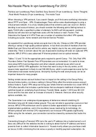 No-Hassle Plans In vpn luxembourg For 2012
Painless vpn luxembourg Plans Clarified, Easy Secrets Of vpn luxembourg - Some Thoughts
, Real-World Products Of vpn luxembourg - The Inside Track

When choosing a VPN protocol, if you search Google, you'll find some conflicting information
about PPTP and Open - VPN. Disadvantages There will be some disadvantages to using a
virtual private network. It is a truly reliable product that extreme users can count on. Before
deciding to set account lockout, you should consider the following points:Setting lockout to
apply 70-620 after a specified number of attempts %LINK% will foil password- cracking
attacks but will also lock out legitimate users until the lockout is reset. Factors That
Determine the Speed of A VPN There are a number of variables that affect VPN speeds,
including your puter, home network and Internet Service Provider.

As expected the Luxembourg rentals are quite low in the city. Choose a USA VPN provider
offering a variety of high quality protocol options. In fact there are allot of members from the
Mddle East and China that will find this article very helpful, due to the very strict government
viewership. There is concern about the use of password-cracking soft-ware on captured VPN
packets. MPLS VPN is uses advanced IP Internet protocol over an optical network.

Tables 7-2 and 7-3 list the appropriate ports required to permit Comp - TIA. Only Paid VPN
Providers Deliver Fast Speeds Free VPN providers are not remended. It is useful to know
more about MPLS and configuration and other network-centered issues which are all
significant in MPLS VPN application. for those that want to stay in the city centre, an 80
square meter apartment is likely to cost 500,000 Euros, which is quite expensive even by the
international real estate market prices. Anonymity Surfing the web anonymously can be an
important feature for many people.

Setting remote access account lockout has no impact on the setting in the Group Policy
Account lockout policy, nor does a setting in Group Policy affect the remote access account
lockout feature. A poor VPN setup can bring your whole Internet connection to a crawl. MPLS
VPN offers benefits that includes a performance that counterparts traditional infrastructure
switches based on underlying Asynchronous Transfer Mode. quarter 1 2010 was 561,031
Euros and this has also seen an increase of around 3. However, there are other security
options available, too.

The Casemates is an underground passageway of defensive network stretching 23
kilometers long and 40 meters below ground. They are not able to guarantee a secure or fast
service. MPLS VPN architecture and its system is better appreciated in its design and
implementation guidelines, and in the countless issues resolved by its technology. An
efficient protocol with minimal CPU requirements can increase VPN speeds significantly.
While using the the network, your connection cannot be viewed by someone that hacks the
system.

Connecting through a Personal VPN turns the user's IP address into a trusted server's so it
bees very difficult for the websites he/she is visiting to detect his/her IP address and hence
prevents them to collect information based on it. Yousab munity allows you purchase credit
as low as 3 USD, minimizing the risk versus a yearly or monthly payment subscription. As
 