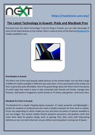https://nextstore.com.kw/
The Latest Technology in Kuwait: iPads and MacBook Pros
Everyone loves the latest technology! If you’re living in Kuwait, you can take advantage of
some of the latest devices on the market. Here’s a look at some of the iPad and MacBook Pro
models available to you.
iPad Models in Kuwait
The iPad is one of the most popular tablet devices on the market today. You can find a range
of different models available in different sizes and colors. Prices vary based on the model, but
they’re generally quite affordable. One of the great things about the iPad is that it has plenty
of useful apps that make it easy to stay connected with friends and family, manage your
finances, read books or magazines, watch movies or TV shows, play games—and much more.
MacBook Pro Price In Kuwait
The MacBook Pro is Apple’s flagship laptop computer. It’s sleek, powerful, and lightweight—
perfect for students or professionals who need a reliable computer for their work or studies.
Prices vary depending on which model you buy, but there are plenty of options available to
suit any budget. The newest models feature powerful processors and graphics cards that
make them ideal for graphic design work or gaming. Plus, they come with long-lasting
batteries so you can work wherever you go without worrying about running out of power.
 