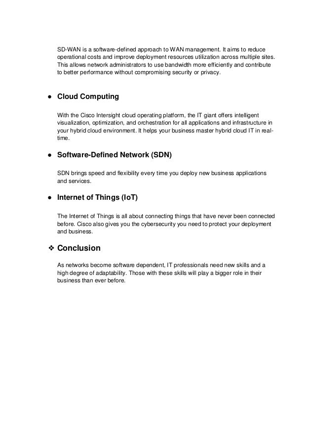 SD-WAN is a software-defined approach to WAN management. It aims to reduce
operational costs and improve deployment resources utilization across multiple sites.
This allows network administrators to use bandwidth more efficiently and contribute
to better performance without compromising security or privacy.
● Cloud Computing
With the Cisco Intersight cloud operating platform, the IT giant offers intelligent
visualization, optimization, and orchestration for all applications and infrastructure in
your hybrid cloud environment. It helps your business master hybrid cloud IT in real-
time.
● Software-Defined Network (SDN)
SDN brings speed and flexibility every time you deploy new business applications
and services.
● Internet of Things (IoT)
The Internet of Things is all about connecting things that have never been connected
before. Cisco also gives you the cybersecurity you need to protect your deployment
and business.
❖ Conclusion
As networks become software dependent, IT professionals need new skills and a
high degree of adaptability. Those with these skills will play a bigger role in their
business than ever before.
 