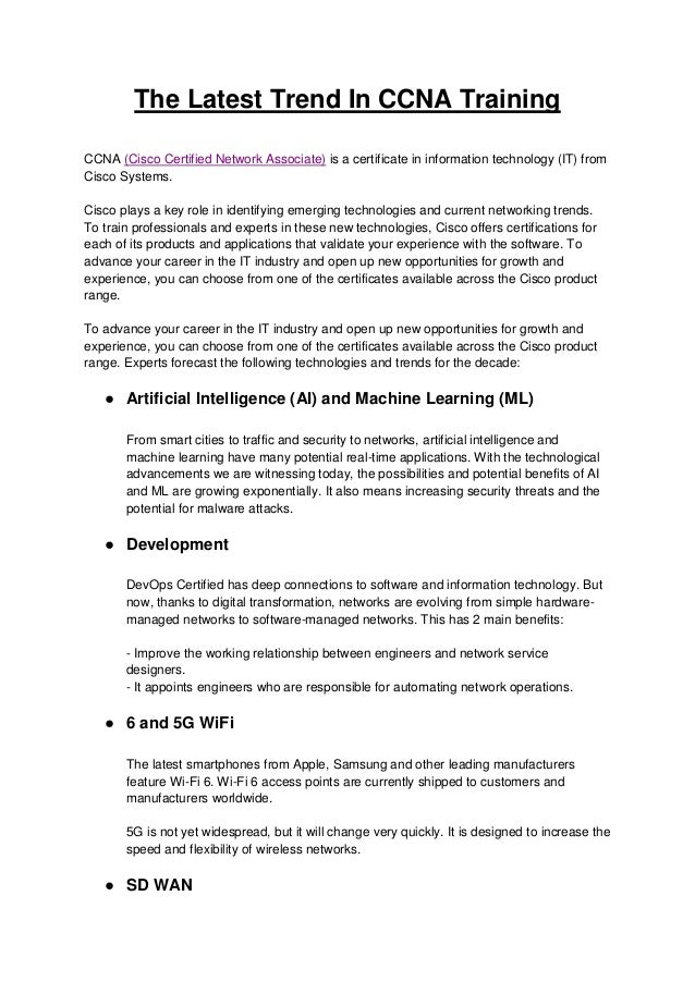 The Latest Trend In CCNA Training
CCNA (Cisco Certified Network Associate) is a certificate in information technology (IT) from
Cisco Systems.
Cisco plays a key role in identifying emerging technologies and current networking trends.
To train professionals and experts in these new technologies, Cisco offers certifications for
each of its products and applications that validate your experience with the software. To
advance your career in the IT industry and open up new opportunities for growth and
experience, you can choose from one of the certificates available across the Cisco product
range.
To advance your career in the IT industry and open up new opportunities for growth and
experience, you can choose from one of the certificates available across the Cisco product
range. Experts forecast the following technologies and trends for the decade:
● Artificial Intelligence (AI) and Machine Learning (ML)
From smart cities to traffic and security to networks, artificial intelligence and
machine learning have many potential real-time applications. With the technological
advancements we are witnessing today, the possibilities and potential benefits of AI
and ML are growing exponentially. It also means increasing security threats and the
potential for malware attacks.
● Development
DevOps Certified has deep connections to software and information technology. But
now, thanks to digital transformation, networks are evolving from simple hardware-
managed networks to software-managed networks. This has 2 main benefits:
- Improve the working relationship between engineers and network service
designers.
- It appoints engineers who are responsible for automating network operations.
● 6 and 5G WiFi
The latest smartphones from Apple, Samsung and other leading manufacturers
feature Wi-Fi 6. Wi-Fi 6 access points are currently shipped to customers and
manufacturers worldwide.
5G is not yet widespread, but it will change very quickly. It is designed to increase the
speed and flexibility of wireless networks.
● SD WAN
 