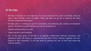 8) DevOps
• DevOps is the best new tech right now. If you are interested in a career in DevOps, there are
many online DevOps courses available. These can help you get up to speed on the latest
DevOps trends and technologies.
• DevOps refers to techniques used for automating and enhancing the software development
process. DevOps has gained traction as a way for businesses to:
 Shorten software delivery cycles
 Improving the overall standard.
• One of the main goals of DevOps is to promote collaboration between developers and
operations teams. By doing so, organizations can better deliver software upgrades and new
features to their consumers. It can also assist in reducing the risk of errors and improving
software quality.
 