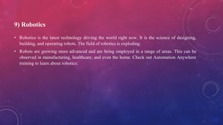 9) Robotics
• Robotics is the latest technology driving the world right now. It is the science of designing,
building, and operating robots. The field of robotics is exploding.
• Robots are growing more advanced and are being employed in a range of areas. This can be
observed in manufacturing, healthcare, and even the home. Check out Automation Anywhere
training to learn about robotics.
 