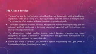 10) AI as a Service
• The term "AI as a Service" refers to a cloud-based service that provides artificial intelligence
capabilities. There are a variety of AI Service providers that offer services in multiple fields.
The outsourcing of AI services will assist businesses in growing digitally.
• This enables companies to access advanced AI capabilities without investing in costly gear and
software. Artificial Intelligence is becoming increasingly powerful, and 2024 will see even
more astounding advancements.
• The advancements include machine learning, natural language processing, and image
recognition. We expect to see more AI-powered devices and applications that make our lives
easier and help businesses run more efficiently.
• Unlock the Power of Python: Get Certified in Python Programming and Open Doors to
Limitless Possibilities. Start your journey today!
 
