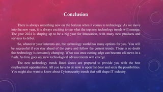 Conclusion
There is always something new on the horizon when it comes to technology. As we move
into the new year, it is always exciting to see what the top new technology trends will emerge.
The year 2024 is shaping up to be a big year for innovation, with many new products and
services to debut.
So, whatever your interests are, the technology world has many options for you. You will
be successful if you stay ahead of the curve and follow the current trends. There is no doubt
that technology is constantly changing. What was once cutting-edge can become old news in a
flash. As time goes on, new technological advancements will emerge.
The new technology trends listed above are prepared to provide you with the best
employment opportunities. All you have to do now is open the door and seize the possibilities.
You might also want to know about Cybersecurity trends that will shape IT industry.
 