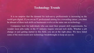 Technology Trends
It is no surprise that the demand for tech-savvy professionals is increasing as the
world gets digital. If you are an IT professional aiming for a rewarding career, you must
be abreast of these tech skills as businesses evolve at the same rate as technology.
Companies look for individuals who can meet their present skill requirements. No
wonder most jobs today in the IT industry require relevant tech skills. Whether a job
change or just getting started in this field, you are at the right place. We have listed
some of the most-recent new technology breakthroughs to keep an eye on.
 