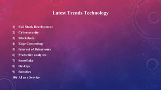 Latest Trends Technology
1) Full Stack Development
2) Cybersecurity
3) Blockchain
4) Edge Computing
5) Internet of Behaviours
6) Predictive analytics
7) Snowflake
8) DevOps
9) Robotics
10) AI as a Service
 