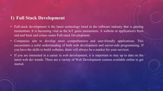 1) Full Stack Development
• Full-stack development is the latest technology trend in the software industry that is gaining
momentum. It is becoming vital as the IoT gains momentum. A website or application's front
end and back end comes under Full-stack Development.
• Companies aim to develop more comprehensive and user-friendly applications. This
necessitates a solid understanding of both web development and server-side programming. If
you have the skills to build websites, there will always be a market for your services.
• If you are interested in a career in web development, it is important to stay up to date on the
latest web dev trends. There are a variety of Web Development courses available online to get
started.
 