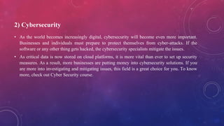 2) Cybersecurity
• As the world becomes increasingly digital, cybersecurity will become even more important.
Businesses and individuals must prepare to protect themselves from cyber-attacks. If the
software or any other thing gets hacked, the cybersecurity specialists mitigate the issues.
• As critical data is now stored on cloud platforms, it is more vital than ever to set up security
measures. As a result, more businesses are putting money into cybersecurity solutions. If you
are more into investigating and mitigating issues, this field is a great choice for you. To know
more, check out Cyber Security course.
 