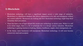 3) Blockchain
• Blockchain technology will have a significant impact across a wide range of industries.
Blockchain is a distributed database that allows transactions to be safe and transparent without
any central authority. Businesses are looking into how blockchain technology might help them
streamline their procedures.
• There has been a lot of hype around this recent new technology in recent years. While it is still
in its initial stages, there is a lot of potentials for it to disrupt various industries. Blockchain
technology is gaining traction in banking, finance, healthcare, supply chain management, etc.
• In the future, more businesses will incorporate Blockchain technology. It will soon become
extensively used and accepted.
 