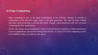4) Edge Computing
• Edge computing is one of the latest technologies in the software industry. It includes a
computation at the network's edge, closer to the data generators. The need for more reliable
and faster data processing is driving this trend. Though, many businesses still rely on cloud
computing for their applications.
• On the other hand, cloud computing is a type of internet-based computing. It allows businesses
to access applications and services through the internet. A variety of Cloud Computing courses
are available to help you catch up with speed.
 