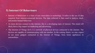 5) Internet Of Behaviours
• Internet of Behaviours is a form of new innovation in technology. It refers to the use of data
acquired from internet-connected devices. The data collected is then used to analyze, track,
and predict human behaviour.
• As more devices connect to the internet, this is a developing topic of interest. This trend will
likely have a big impact on marketing and advertising.
• The Internet of Things (IoT) is a network of physical devices connected to the internet. The
devices are capable of communicating with one another. In the coming future, we may expect
to see more gadgets connected to the Internet of Things, from home appliances to
automobiles.
 