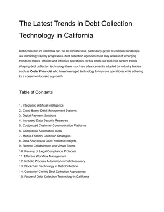 The Latest Trends in Debt Collection
Technology in California
Debt collection in California can be an intricate task, particularly given its complex landscape.
As technology rapidly progresses, debt collection agencies must stay abreast of emerging
trends to ensure efficient and effective operations. In this article we look into current trends
shaping debt collection technology there - such as advancements adopted by industry leaders
such as Cedar Financial who have leveraged technology to improve operations while adhering
to a consumer-focused approach.
Table of Contents
1. Integrating Artificial Intelligence
2. Cloud-Based Debt Management Systems
3. Digital Payment Solutions
4. Increased Data Security Measures
5. Customized Customer Communication Platforms
6. Compliance Automation Tools
7. Mobile-Friendly Collection Strategies
8. Data Analytics to Gain Predictive Insights
9. Remote Collaboration and Virtual Teams
10. Revamp of Legal Compliance Protocols
11. Effective Workflow Management
12. Robotic Process Automation in Debt Recovery
13. Blockchain Technology in Debt Collection
14. Consumer-Centric Debt Collection Approaches
15. Future of Debt Collection Technology in California
 