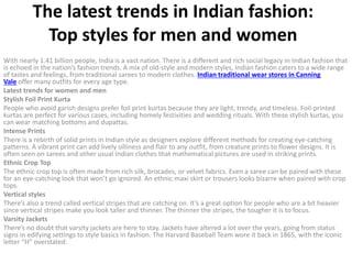 The latest trends in Indian fashion:
Top styles for men and women
With nearly 1.41 billion people, India is a vast nation. There is a different and rich social legacy in Indian fashion that
is echoed in the nation’s fashion trends. A mix of old-style and modern styles, Indian fashion caters to a wide range
of tastes and feelings, from traditional sarees to modern clothes. Indian traditional wear stores in Canning
Vale offer many outfits for every age type.
Latest trends for women and men
Stylish Foil Print Kurta
People who avoid garish designs prefer foil print kurtas because they are light, trendy, and timeless. Foil-printed
kurtas are perfect for various cases, including homely festivities and wedding rituals. With these stylish kurtas, you
can wear matching bottoms and dupattas.
Intense Prints
There is a rebirth of solid prints in Indian style as designers explore different methods for creating eye-catching
patterns. A vibrant print can add lively silliness and flair to any outfit, from creature prints to flower designs. It is
often seen on sarees and other usual Indian clothes that mathematical pictures are used in striking prints.
Ethnic Crop Top
The ethnic crop top is often made from rich silk, brocades, or velvet fabrics. Even a saree can be paired with these
for an eye-catching look that won’t go ignored. An ethnic maxi skirt or trousers looks bizarre when paired with crop
tops.
Vertical styles
There’s also a trend called vertical stripes that are catching on. It’s a great option for people who are a bit heavier
since vertical stripes make you look taller and thinner. The thinner the stripes, the tougher it is to focus.
Varsity Jackets
There’s no doubt that varsity jackets are here to stay. Jackets have altered a lot over the years, going from status
signs in edifying settings to style basics in fashion. The Harvard Baseball Team wore it back in 1865, with the iconic
letter “H” overstated.
 