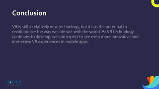 Conclusion
VR is still a relatively new technology, but it has the potential to
revolutionize the way we interact with the world.AsVR technology
continues to develop, we can expect to see even more innovative and
immersiveVR experiences in mobile apps.
 