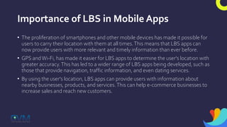 Importance of LBS in Mobile Apps
• The proliferation of smartphones and other mobile devices has made it possible for
users to carry their location with them at all times.This means that LBS apps can
now provide users with more relevant and timely information than ever before.
• GPS andWi-Fi, has made it easier for LBS apps to determine the user's location with
greater accuracy.This has led to a wider range of LBS apps being developed, such as
those that provide navigation, traffic information, and even dating services.
• By using the user's location, LBS apps can provide users with information about
nearby businesses, products, and services.This can help e-commerce businesses to
increase sales and reach new customers.
 