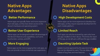 Native Apps
Advantages
Native Apps
Disadvantages
Better Performance
Native apps are typically faster and more responsive
than web apps, as they have direct access to the
device's hardware and operating system.
Better User Experience
More Engaging
Native apps can be more engaging than web apps, as
they can provide a more immersive user experience.
Native apps can be designed to take full advantage of
the device's features and capabilities, such as its
touchscreen, camera, and GPS.
V/S
High Development Costs
Native apps can be more expensive to develop than
web apps, as they require separate development for
each mobile platform.
Limited Reach
Daunting UpdateTask
Update must be approved by the app store before
they can be released to users.This can delay the
release of bug fixes and new features.
Such apps can only be accessed by users who have
the app installed on their device.This limits the reach
of the app, as not all users will have the app installed.
 