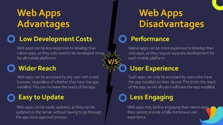 Web Apps
Advantages
Web Apps
Disadvantages
Low Development Costs
Web apps can be less expensive to develop than
native apps, as they only need to be developed once
for all mobile platforms.
Wider Reach
Easy to Update
Web apps can be easily updated, as they can be
updated on the server without having to go through
the app store approval process.
Web apps can be accessed by any user with a web
browser, regardless of whether they have the app
installed.This can increase the reach of the app.
V/S
Performance
Native apps can be more expensive to develop than
web apps, as they require separate development for
each mobile platform.
User Experience
Less Engaging
Web apps may be less engaging than native apps, as
they cannot provide a fully immersive user
experience.
Such apps can only be accessed by users who have
the app installed on their device.This limits the reach
of the app, as not all users will have the app installed.
 