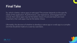 FinalTake
So, which is better, native apps or web apps?The answer depends on the specific
needs of the application. If performance, user experience, and engagement are
critical, then native apps may be the better choice. If cost and reach are more
important, then web apps may be the better choice.
Ultimately, the decision of whether to develop a native app or a web app is a complex
one that should be made on a case-by-case basis.
 