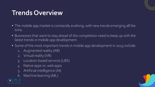 Trends Overview
• The mobile app market is constantly evolving, with new trends emerging all the
time.
• Businesses that want to stay ahead of the competition need to keep up with the
latest trends in mobile app development.
• Some of the most important trends in mobile app development in 2023 include:
1. Augmented reality (AR)
2. Virtual reality (VR)
3. Location-based services (LBS)
4. Native apps vs. web apps
5. Artificial intelligence (AI)
6. Machine learning (ML)
 