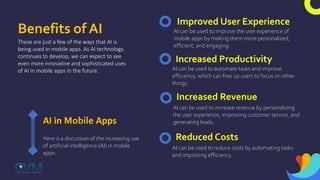 Benefits of AI
These are just a few of the ways that AI is
being used in mobile apps. As AI technology
continues to develop, we can expect to see
even more innovative and sophisticated uses
of AI in mobile apps in the future.
AI in Mobile Apps
Here is a discussion of the increasing use
of artificial intelligence (AI) in mobile
apps:
Improved User Experience
AI can be used to improve the user experience of
mobile apps by making them more personalized,
efficient, and engaging.
Increased Productivity
AI can be used to automate tasks and improve
efficiency, which can free up users to focus on other
things.
Increased Revenue
AI can be used to increase revenue by personalizing
the user experience, improving customer service, and
generating leads.
Reduced Costs
AI can be used to reduce costs by automating tasks
and improving efficiency.
 