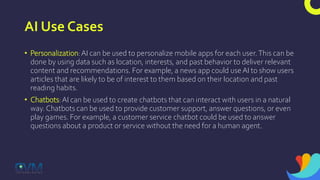 AI Use Cases
• Personalization:AI can be used to personalize mobile apps for each user.This can be
done by using data such as location, interests, and past behavior to deliver relevant
content and recommendations. For example, a news app could use AI to show users
articles that are likely to be of interest to them based on their location and past
reading habits.
• Chatbots:AI can be used to create chatbots that can interact with users in a natural
way. Chatbots can be used to provide customer support, answer questions, or even
play games. For example, a customer service chatbot could be used to answer
questions about a product or service without the need for a human agent.
 