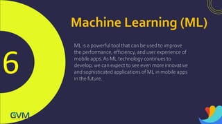 6
Machine Learning (ML)
ML is a powerful tool that can be used to improve
the performance, efficiency, and user experience of
mobile apps.As ML technology continues to
develop, we can expect to see even more innovative
and sophisticated applications of ML in mobile apps
in the future.
 