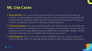 ML Use Cases
• Personalization: ML can be used to personalize the user experience by tailoring
content, recommendations, and other features to the individual user's interests and
preferences. For example, Netflix uses ML to recommend movies andTV shows to
its users, and Spotify uses ML to create personalized playlists.
• PredictiveAnalytics: ML can be used to predict user behavior, such as what they are
likely to click on, buy, or search for.This information can be used to improve the user
experience and to target advertising more effectively. For example, Google uses ML
to predict which ads are most likely to be clicked on by its users.
• Fraud Detection: ML can be used to detect fraudulent activity, such as credit card
fraud or identity theft. For example, banks use ML to detect fraudulent transactions.
 