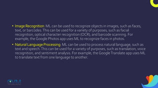 • Image Recognition: ML can be used to recognize objects in images, such as faces,
text, or barcodes.This can be used for a variety of purposes, such as facial
recognition, optical character recognition (OCR), and barcode scanning. For
example, the Google Photos app uses ML to recognize faces in photos.
• Natural Language Processing: ML can be used to process natural language, such as
text and speech.This can be used for a variety of purposes, such as translation, voice
recognition, and sentiment analysis. For example, theGoogleTranslate app uses ML
to translate text from one language to another.
 
