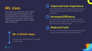 ML Uses
These were just a few of the ways in which
ML is being used in mobile apps. As ML
technology continues to develop, we can
expect to see even more innovative and
sophisticated applications of ML in mobile
apps in the future.
ML in Mobile Apps
Here are some other benefits of using ML
in mobile apps:
Improved User Experience
ML can be used to improve the user experience by
making apps more personalized, predictive, and
engaging.
Increased Efficiency
ML can be used to automate tasks, such as spam
filtering and fraud detection, which can free up time
and resources for other activities.
Reduced Costs
ML can be used to reduce costs by automating tasks
and by improving the efficiency of operations.
 