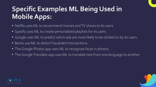 Specific Examples ML Being Used in
Mobile Apps:
• Netflix uses ML to recommend movies andTV shows to its users.
• Spotify uses ML to create personalized playlists for its users.
• Google uses ML to predict which ads are most likely to be clicked on by its users.
• Banks use ML to detect fraudulent transactions.
• The Google Photos app uses ML to recognize faces in photos.
• The GoogleTranslate app uses ML to translate text from one language to another.
 
