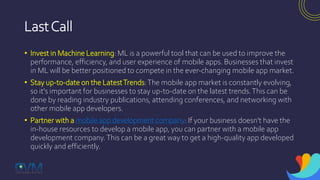 LastCall
• Invest in Machine Learning: ML is a powerful tool that can be used to improve the
performance, efficiency, and user experience of mobile apps. Businesses that invest
in ML will be better positioned to compete in the ever-changing mobile app market.
• Stay up-to-date on the LatestTrends:The mobile app market is constantly evolving,
so it's important for businesses to stay up-to-date on the latest trends.This can be
done by reading industry publications, attending conferences, and networking with
other mobile app developers.
• Partner with a mobile app development company: If your business doesn't have the
in-house resources to develop a mobile app, you can partner with a mobile app
development company.This can be a great way to get a high-quality app developed
quickly and efficiently.
 