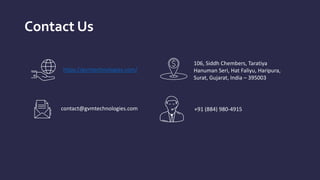 Contact Us
https://gvmtechnologies.com/
106, Siddh Chembers, Taratiya
Hanuman Seri, Hat Faliyu, Haripura,
Surat, Gujarat, India – 395003
contact@gvmtechnologies.com +91 (884) 980-4915
 