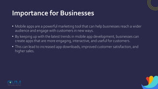 Importance for Businesses
• Mobile apps are a powerful marketing tool that can help businesses reach a wider
audience and engage with customers in new ways.
• By keeping up with the latest trends in mobile app development, businesses can
create apps that are more engaging, interactive, and useful for customers.
• This can lead to increased app downloads, improved customer satisfaction, and
higher sales.
 