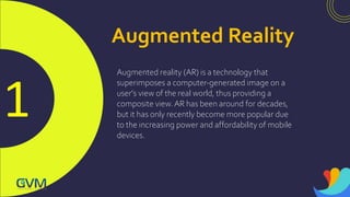 1
Augmented Reality
Augmented reality (AR) is a technology that
superimposes a computer-generated image on a
user's view of the real world, thus providing a
composite view.AR has been around for decades,
but it has only recently become more popular due
to the increasing power and affordability of mobile
devices.
 