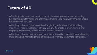 Future of AR
• AR is likely to become more mainstream in the coming years.As the technology
becomes more affordable and accessible, it will be used by a wider range of people
for a variety of purposes.
• AR is likely to have a major impact on the gaming, education, and marketing
industries.These industries are already using AR to create more immersive and
engaging experiences, and this trend is likely to continue.
• AR is likely to have a positive impact on society. It has the potential to make learning
more engaging, marketing more effective, and everyday tasks more convenient.
 