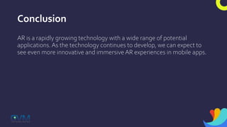 Conclusion
AR is a rapidly growing technology with a wide range of potential
applications. As the technology continues to develop, we can expect to
see even more innovative and immersive AR experiences in mobile apps.
 