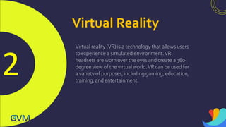 2
Virtual Reality
Virtual reality (VR) is a technology that allows users
to experience a simulated environment.VR
headsets are worn over the eyes and create a 360-
degree view of the virtual world.VR can be used for
a variety of purposes, including gaming, education,
training, and entertainment.
 