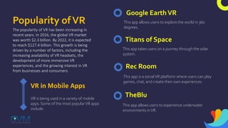 Popularity ofVR
The popularity of VR has been increasing in
recent years. In 2016, the global VR market
was worth $2.3 billion. By 2022, it is expected
to reach $127.4 billion. This growth is being
driven by a number of factors, including the
increasing availability of VR headsets, the
development of more immersive VR
experiences, and the growing interest in VR
from businesses and consumers.
VR in Mobile Apps
VR is being used in a variety of mobile
apps. Some of the most popularVR apps
include:
Google EarthVR
This app allows users to explore the world in 360
degrees.
Titans of Space
This app takes users on a journey through the solar
system.
Rec Room
This app is a socialVR platform where users can play
games, chat, and create their own experiences.
TheBlu
This app allows users to experience underwater
environments inVR.
 