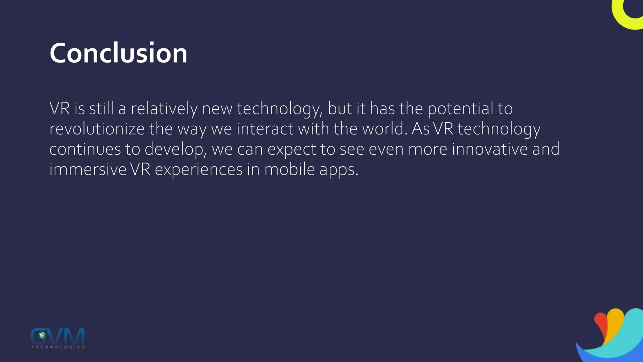 Conclusion
VR is still a relatively new technology, but it has the potential to
revolutionize the way we interact with the world.AsVR technology
continues to develop, we can expect to see even more innovative and
immersiveVR experiences in mobile apps.
 
