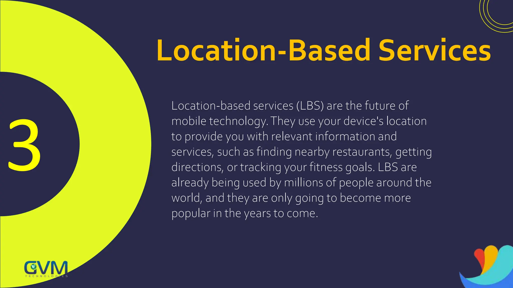 3
Location-Based Services
Location-based services (LBS) are the future of
mobile technology.They use your device's location
to provide you with relevant information and
services, such as finding nearby restaurants, getting
directions, or tracking your fitness goals. LBS are
already being used by millions of people around the
world, and they are only going to become more
popular in the years to come.
 