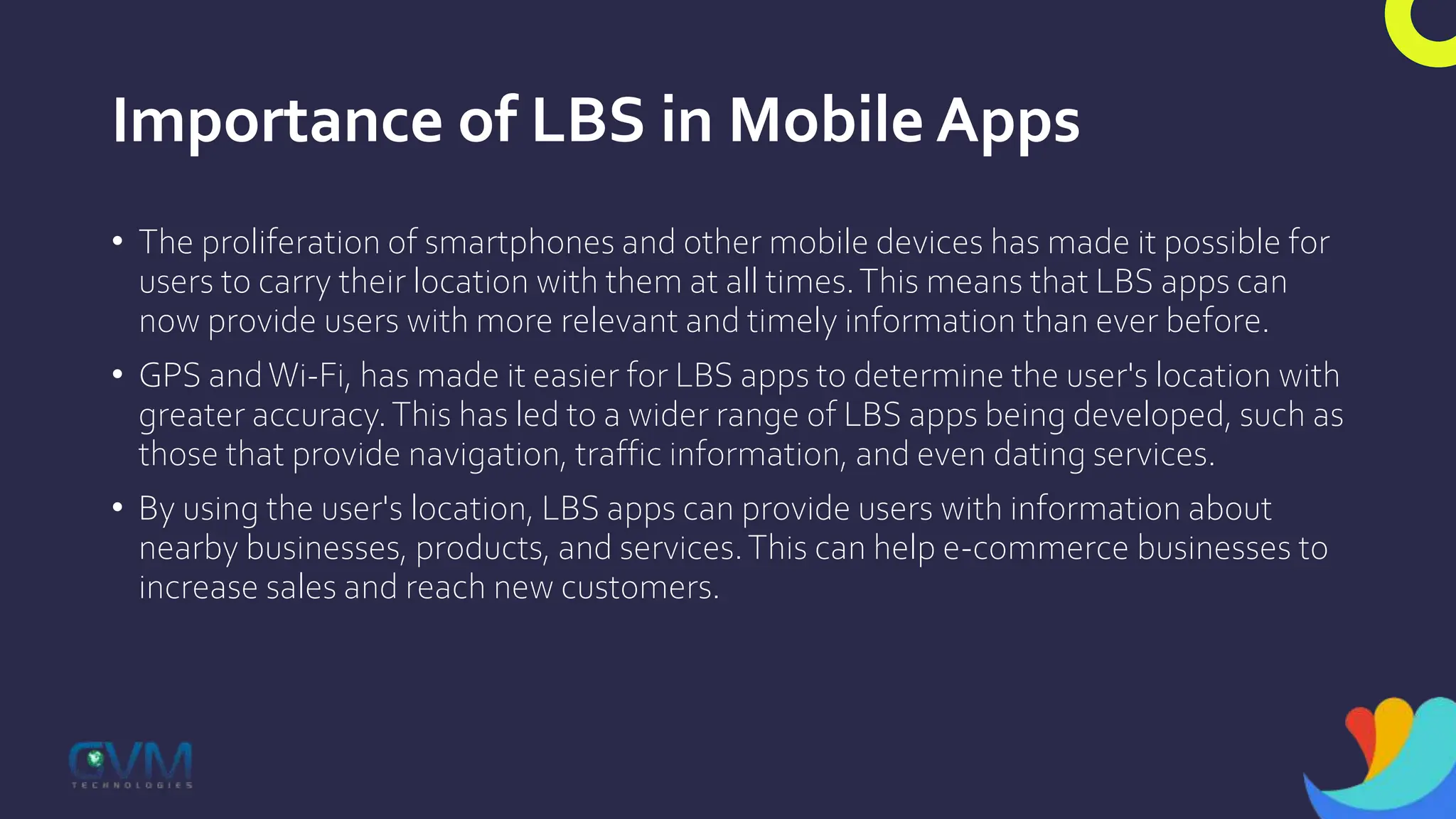 Importance of LBS in Mobile Apps
• The proliferation of smartphones and other mobile devices has made it possible for
users to carry their location with them at all times.This means that LBS apps can
now provide users with more relevant and timely information than ever before.
• GPS andWi-Fi, has made it easier for LBS apps to determine the user's location with
greater accuracy.This has led to a wider range of LBS apps being developed, such as
those that provide navigation, traffic information, and even dating services.
• By using the user's location, LBS apps can provide users with information about
nearby businesses, products, and services.This can help e-commerce businesses to
increase sales and reach new customers.
 