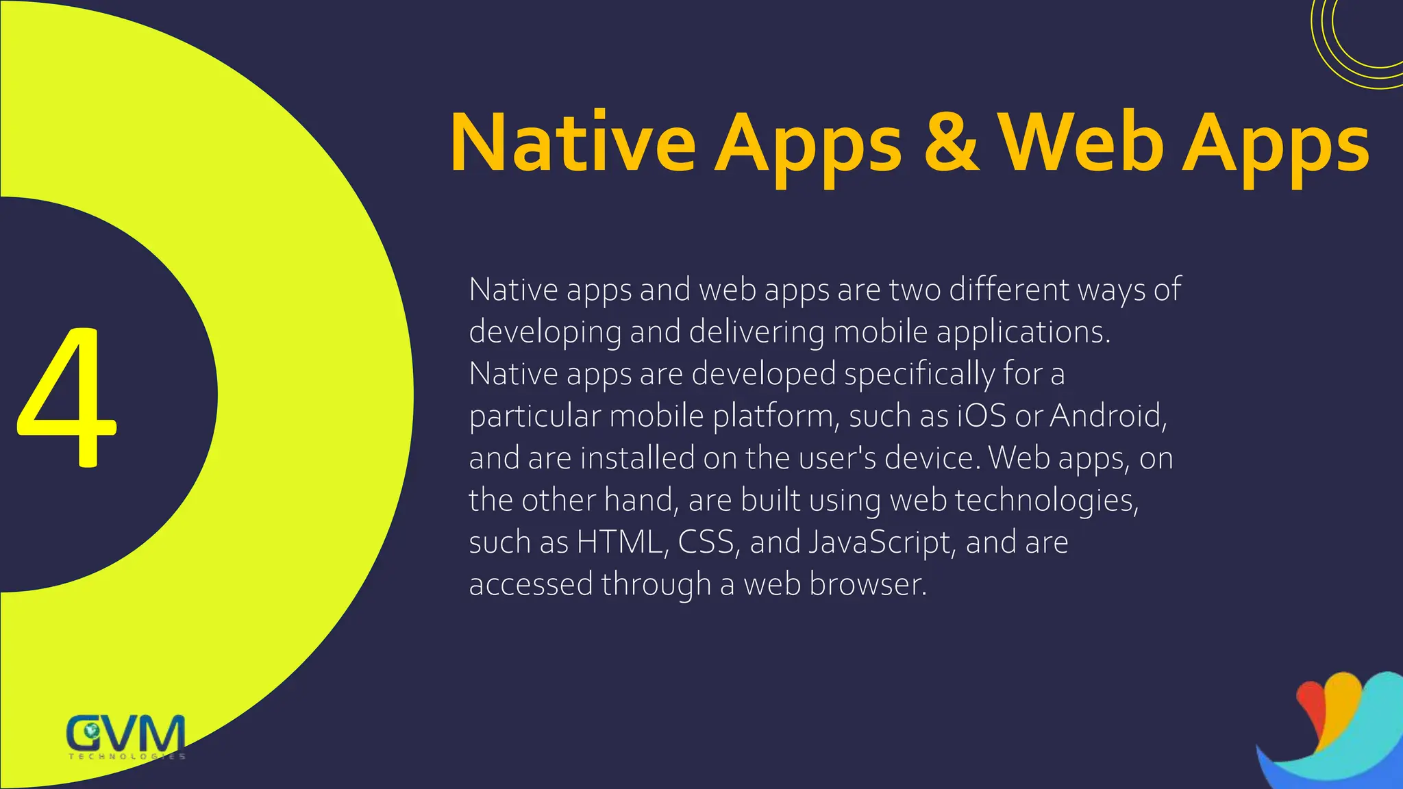 4
Native Apps & Web Apps
Native apps and web apps are two different ways of
developing and delivering mobile applications.
Native apps are developed specifically for a
particular mobile platform, such as iOS orAndroid,
and are installed on the user's device.Web apps, on
the other hand, are built using web technologies,
such as HTML, CSS, and JavaScript, and are
accessed through a web browser.
 