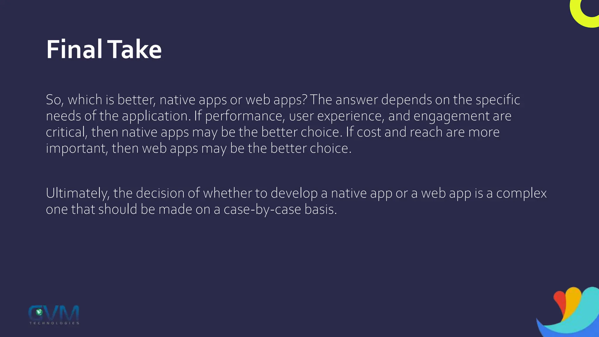 FinalTake
So, which is better, native apps or web apps?The answer depends on the specific
needs of the application. If performance, user experience, and engagement are
critical, then native apps may be the better choice. If cost and reach are more
important, then web apps may be the better choice.
Ultimately, the decision of whether to develop a native app or a web app is a complex
one that should be made on a case-by-case basis.
 