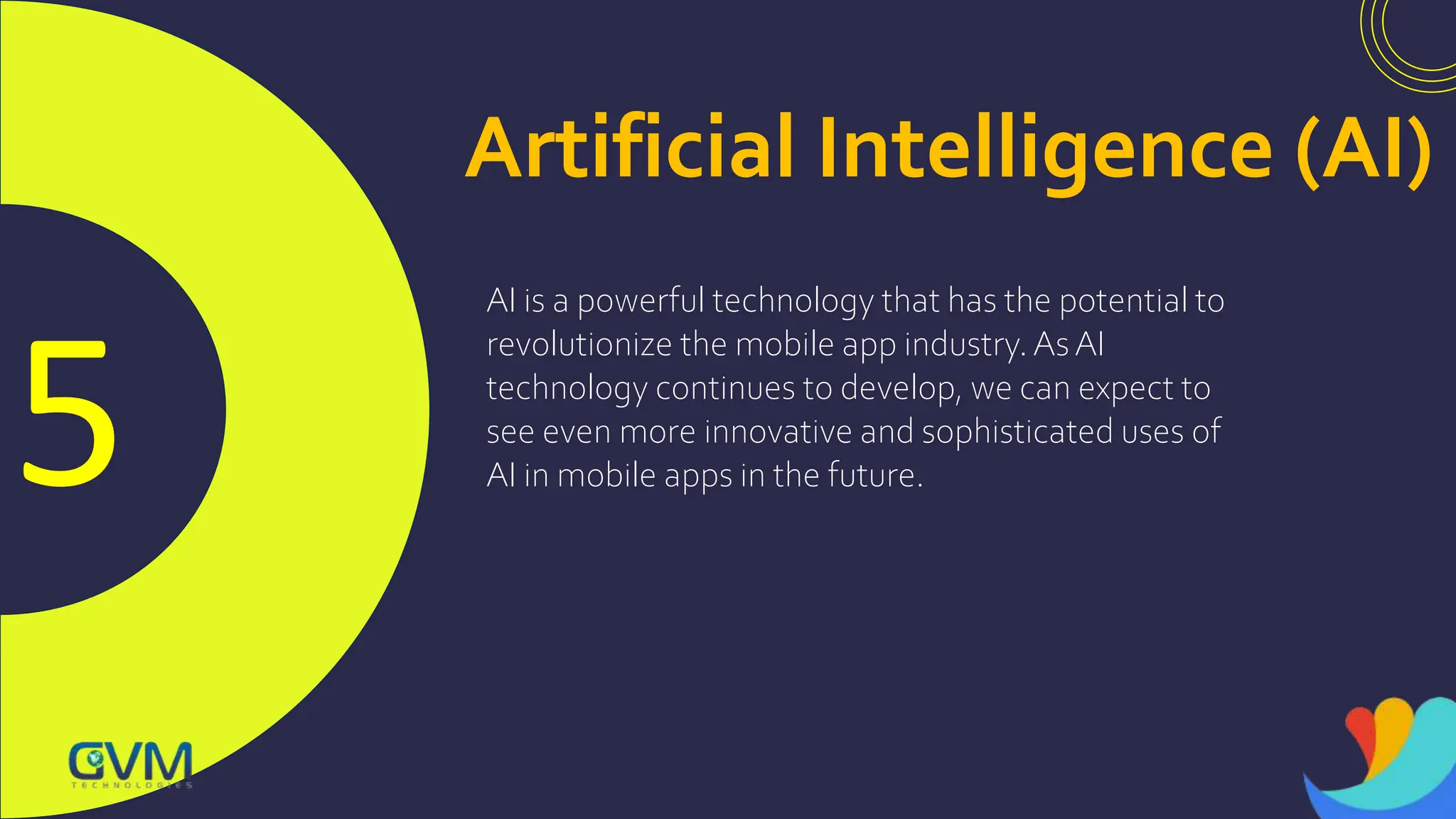 5
Artificial Intelligence (AI)
AI is a powerful technology that has the potential to
revolutionize the mobile app industry.AsAI
technology continues to develop, we can expect to
see even more innovative and sophisticated uses of
AI in mobile apps in the future.
 
