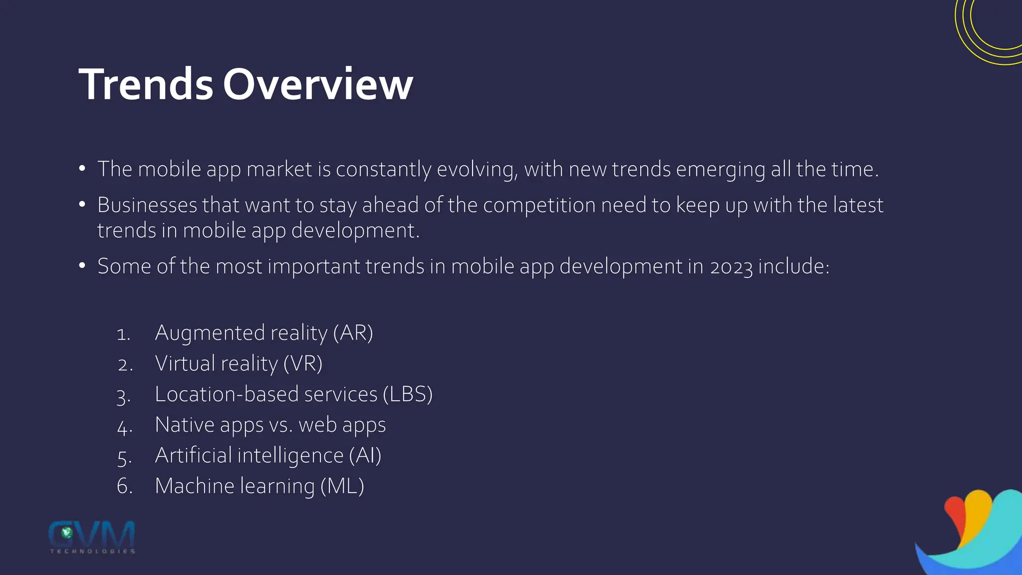 Trends Overview
• The mobile app market is constantly evolving, with new trends emerging all the time.
• Businesses that want to stay ahead of the competition need to keep up with the latest
trends in mobile app development.
• Some of the most important trends in mobile app development in 2023 include:
1. Augmented reality (AR)
2. Virtual reality (VR)
3. Location-based services (LBS)
4. Native apps vs. web apps
5. Artificial intelligence (AI)
6. Machine learning (ML)
 