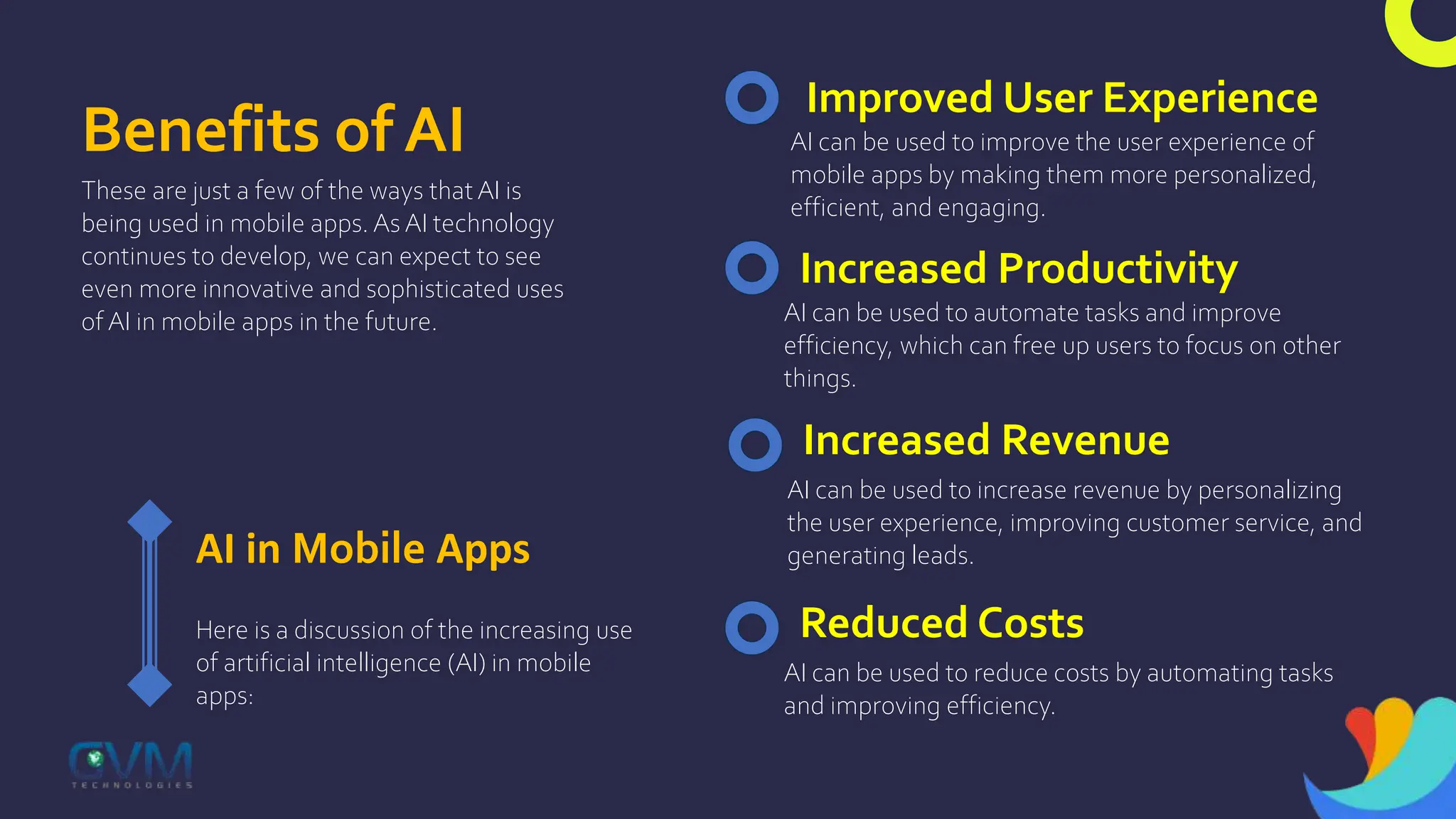 Benefits of AI
These are just a few of the ways thatAI is
being used in mobile apps. As AI technology
continues to develop, we can expect to see
even more innovative and sophisticated uses
of AI in mobile apps in the future.
AI in Mobile Apps
Here is a discussion of the increasing use
of artificial intelligence (AI) in mobile
apps:
Improved User Experience
AI can be used to improve the user experience of
mobile apps by making them more personalized,
efficient, and engaging.
Increased Productivity
AI can be used to automate tasks and improve
efficiency, which can free up users to focus on other
things.
Increased Revenue
AI can be used to increase revenue by personalizing
the user experience, improving customer service, and
generating leads.
Reduced Costs
AI can be used to reduce costs by automating tasks
and improving efficiency.
 